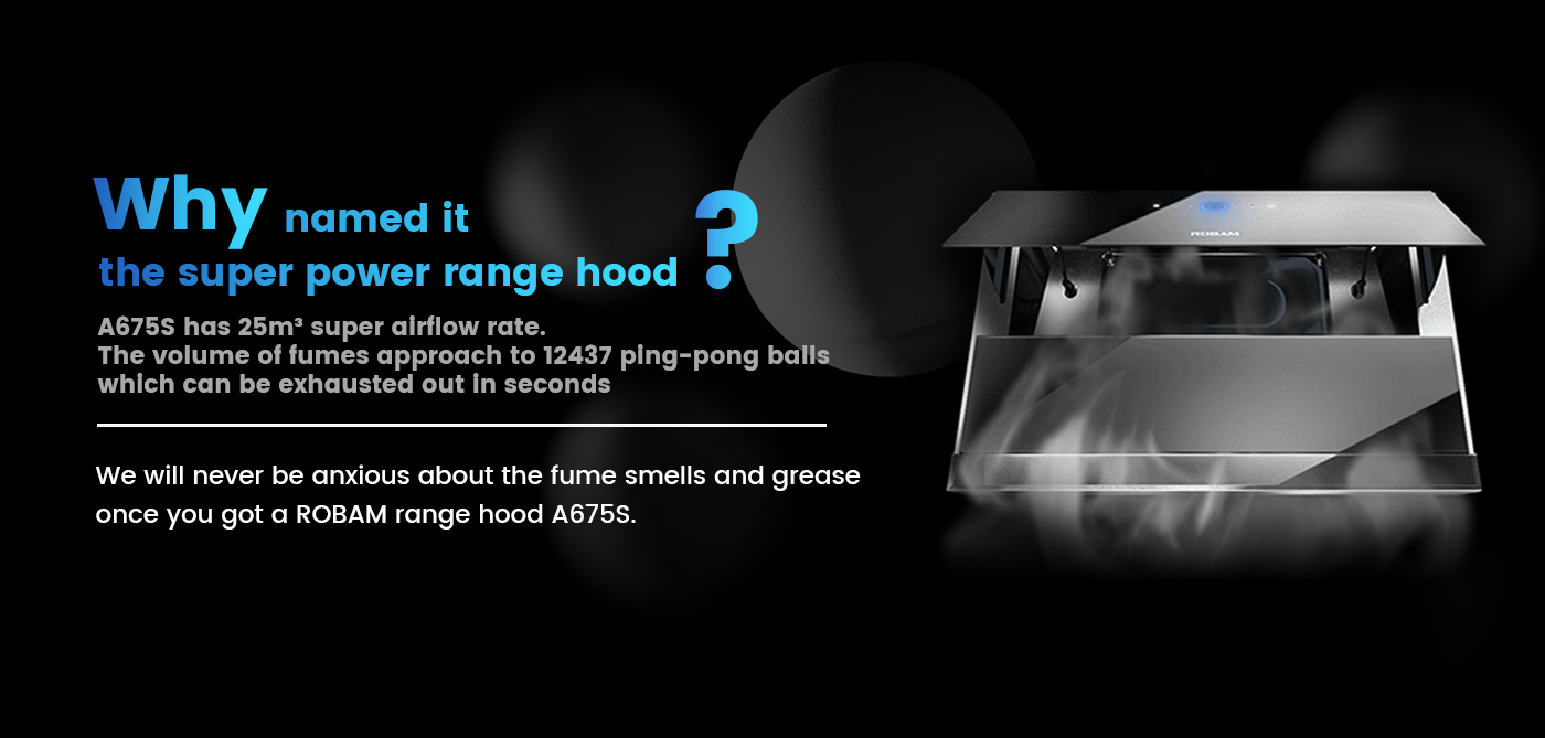 <br /><br />
We will never be anxious about the fume smells and grease once you got a ROBAM range hood A675S<br /><br />
4.3 times more static pressure approximately to the general rangehoods 